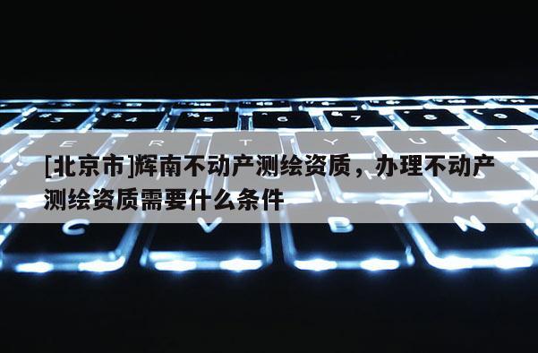 [北京市]輝南不動產測繪資質，辦理不動產測繪資質需要什么條件