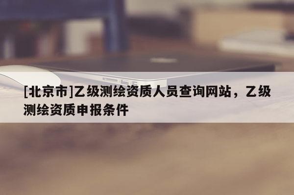 [北京市]乙級測繪資質人員查詢網站，乙級測繪資質申報條件