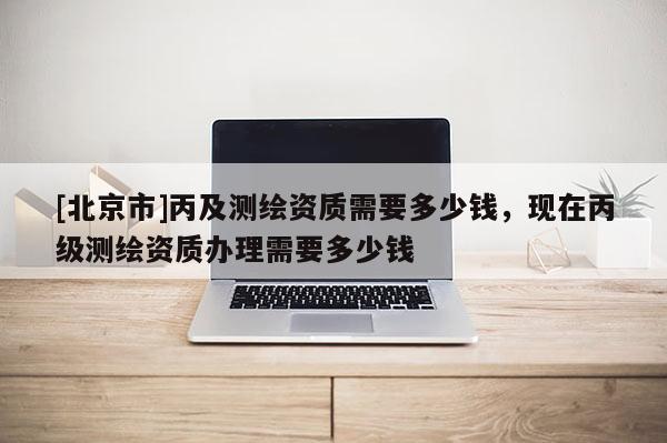 [北京市]丙及測繪資質需要多少錢，現在丙級測繪資質辦理需要多少錢