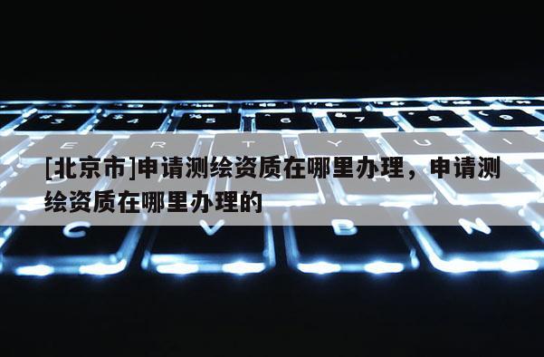 [北京市]申請測繪資質(zhì)在哪里辦理，申請測繪資質(zhì)在哪里辦理的