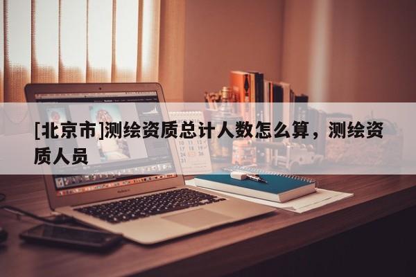 [北京市]測(cè)繪資質(zhì)總計(jì)人數(shù)怎么算，測(cè)繪資質(zhì)人員