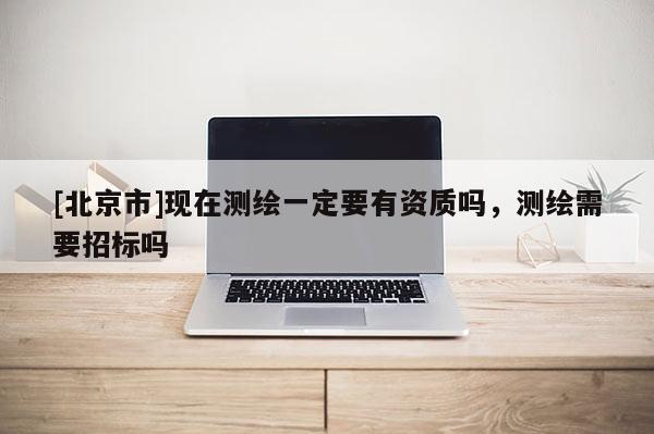 [北京市]現(xiàn)在測繪一定要有資質(zhì)嗎，測繪需要招標(biāo)嗎