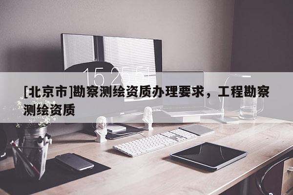 [北京市]勘察測繪資質辦理要求，工程勘察測繪資質