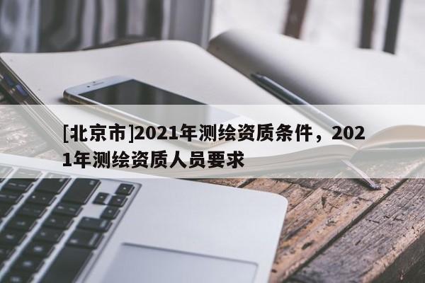 [北京市]2021年測繪資質(zhì)條件，2021年測繪資質(zhì)人員要求