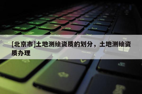 [北京市]土地測繪資質(zhì)的劃分，土地測繪資質(zhì)辦理