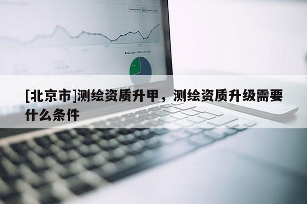 [北京市]測繪資質升甲，測繪資質升級需要什么條件