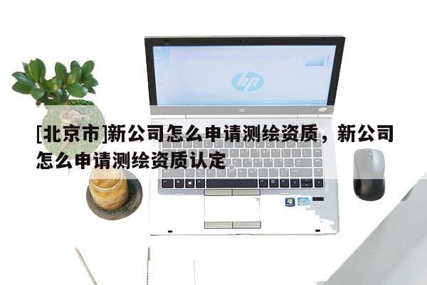 [北京市]新公司怎么申請(qǐng)測(cè)繪資質(zhì)，新公司怎么申請(qǐng)測(cè)繪資質(zhì)認(rèn)定