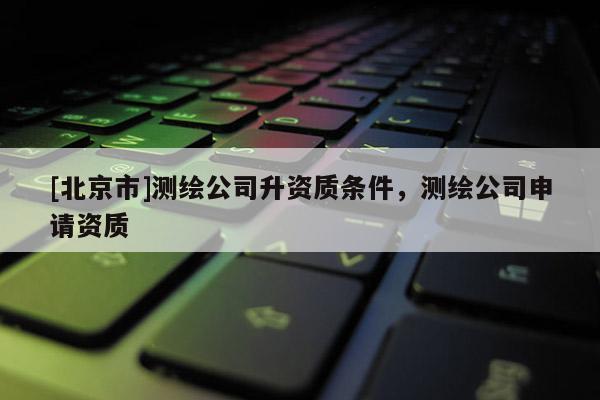 [北京市]測(cè)繪公司升資質(zhì)條件，測(cè)繪公司申請(qǐng)資質(zhì)