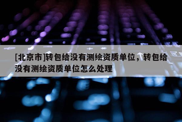 [北京市]轉(zhuǎn)包給沒有測繪資質(zhì)單位，轉(zhuǎn)包給沒有測繪資質(zhì)單位怎么處理