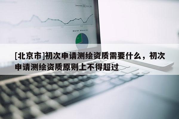 [北京市]初次申請測繪資質需要什么，初次申請測繪資質原則上不得超過