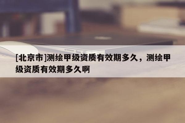 [北京市]測繪甲級資質有效期多久，測繪甲級資質有效期多久啊