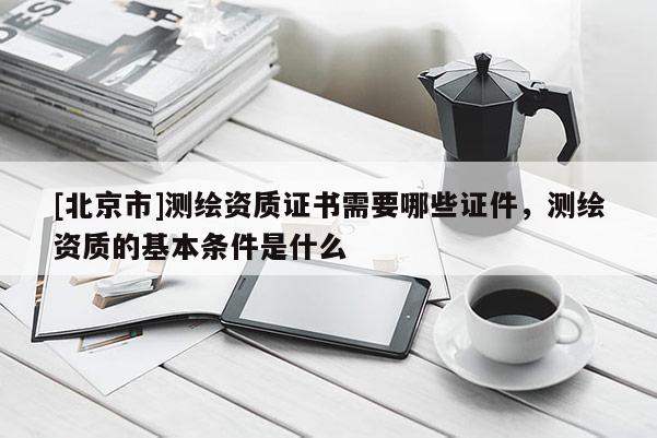 [北京市]測繪資質證書需要哪些證件，測繪資質的基本條件是什么