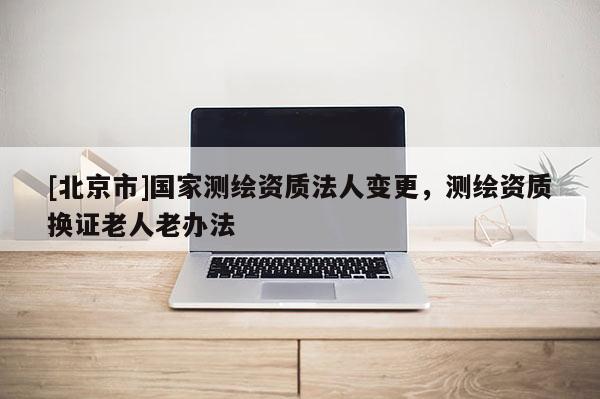 [北京市]國家測繪資質法人變更，測繪資質換證老人老辦法