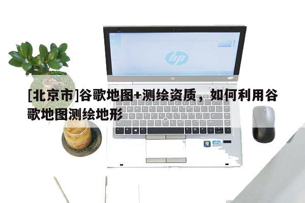 [北京市]谷歌地圖+測繪資質，如何利用谷歌地圖測繪地形