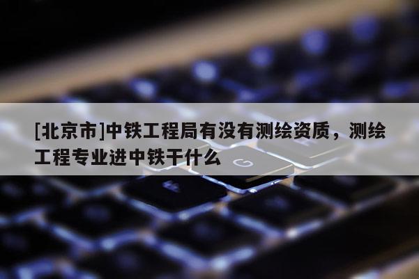 [北京市]中鐵工程局有沒有測繪資質(zhì)，測繪工程專業(yè)進(jìn)中鐵干什么