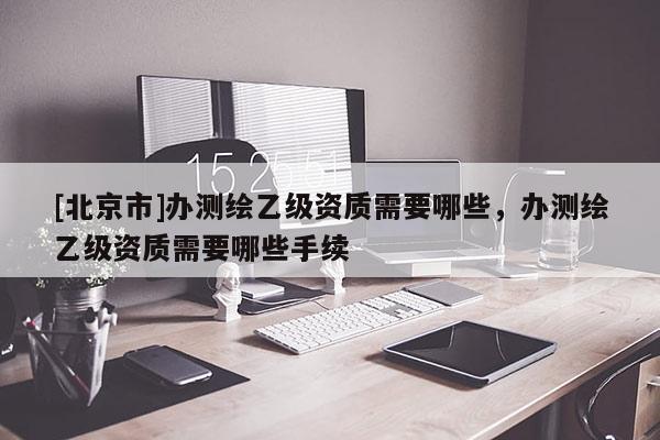 [北京市]辦測(cè)繪乙級(jí)資質(zhì)需要哪些，辦測(cè)繪乙級(jí)資質(zhì)需要哪些手續(xù)