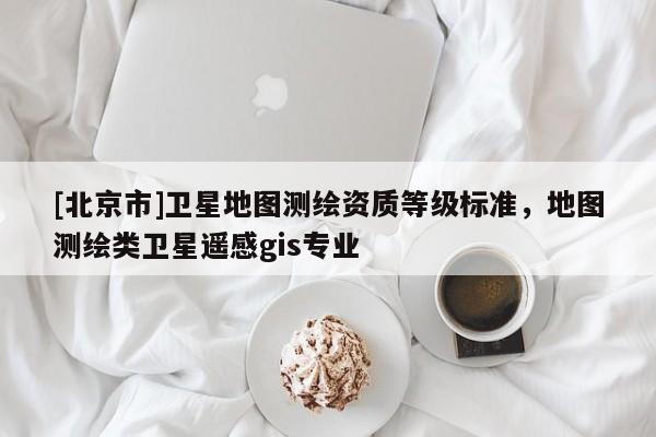 [北京市]衛星地圖測繪資質等級標準，地圖測繪類衛星遙感gis專業