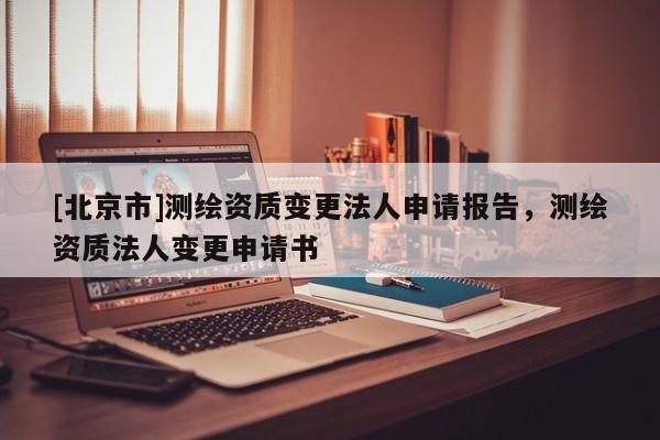 [北京市]測繪資質變更法人申請報告，測繪資質法人變更申請書