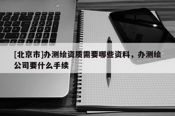 [北京市]辦測(cè)繪資質(zhì)需要哪些資料，辦測(cè)繪公司要什么手續(xù)