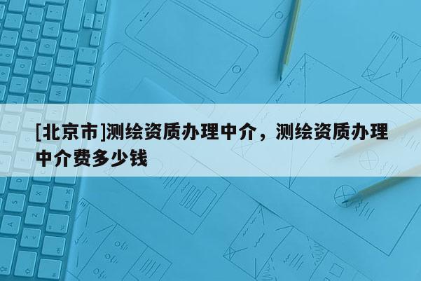 [北京市]測繪資質辦理中介，測繪資質辦理中介費多少錢