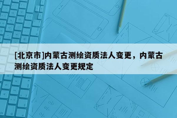 [北京市]內蒙古測繪資質法人變更，內蒙古測繪資質法人變更規定