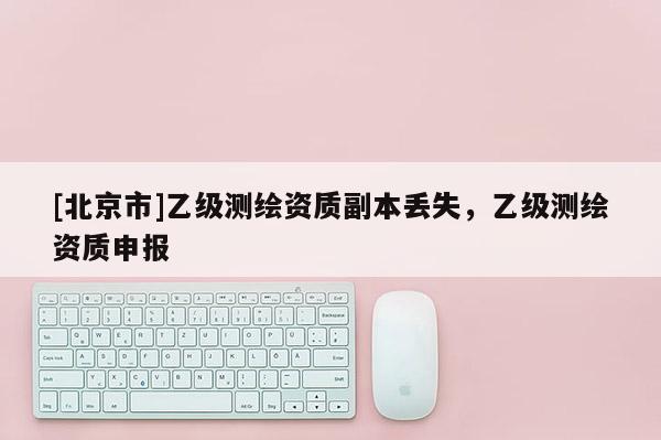 [北京市]乙級(jí)測繪資質(zhì)副本丟失，乙級(jí)測繪資質(zhì)申報(bào)