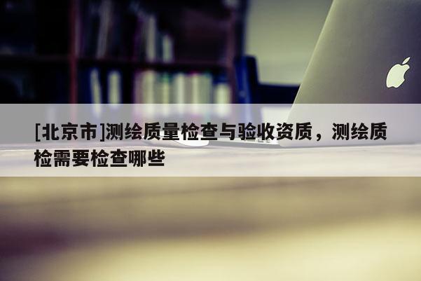 [北京市]測繪質量檢查與驗收資質，測繪質檢需要檢查哪些