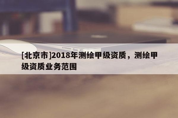 [北京市]2018年測(cè)繪甲級(jí)資質(zhì)，測(cè)繪甲級(jí)資質(zhì)業(yè)務(wù)范圍