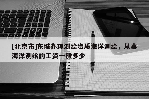 [北京市]東城辦理測繪資質海洋測繪，從事海洋測繪的工資一般多少