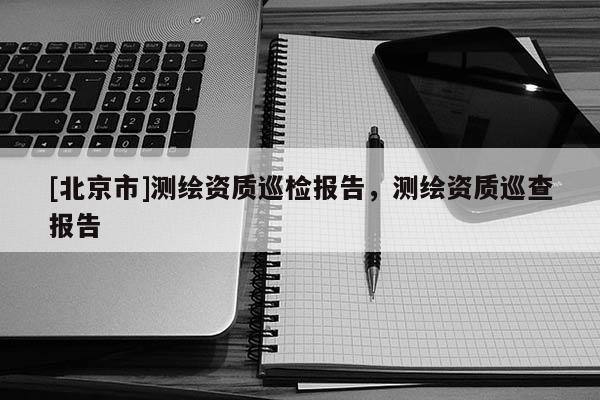 [北京市]測繪資質巡檢報告，測繪資質巡查報告