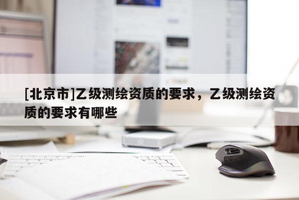 [北京市]乙級測繪資質的要求，乙級測繪資質的要求有哪些