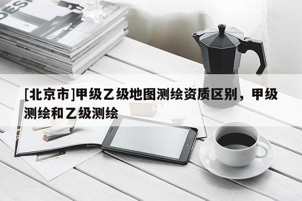 [北京市]甲級乙級地圖測繪資質區別，甲級測繪和乙級測繪