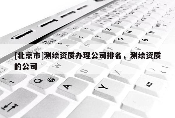 [北京市]測(cè)繪資質(zhì)辦理公司排名，測(cè)繪資質(zhì)的公司
