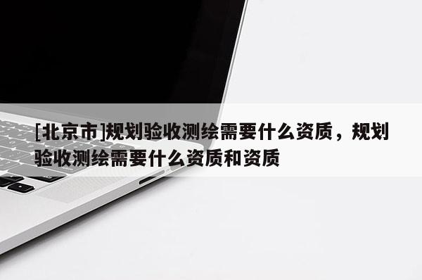 [北京市]規(guī)劃驗(yàn)收測(cè)繪需要什么資質(zhì)，規(guī)劃驗(yàn)收測(cè)繪需要什么資質(zhì)和資質(zhì)