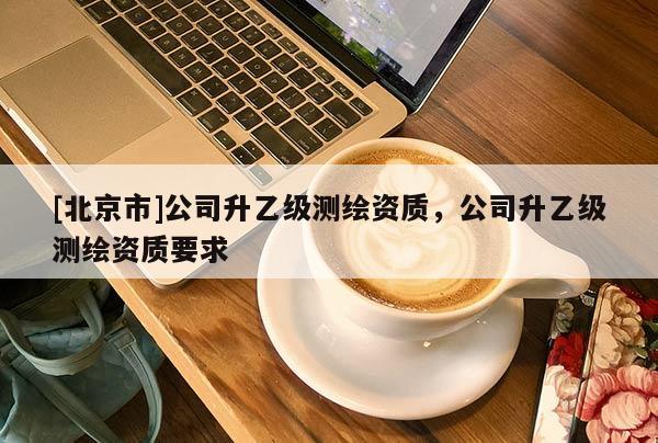 [北京市]公司升乙級(jí)測(cè)繪資質(zhì)，公司升乙級(jí)測(cè)繪資質(zhì)要求