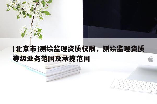 [北京市]測(cè)繪監(jiān)理資質(zhì)權(quán)限，測(cè)繪監(jiān)理資質(zhì)等級(jí)業(yè)務(wù)范圍及承攬范圍