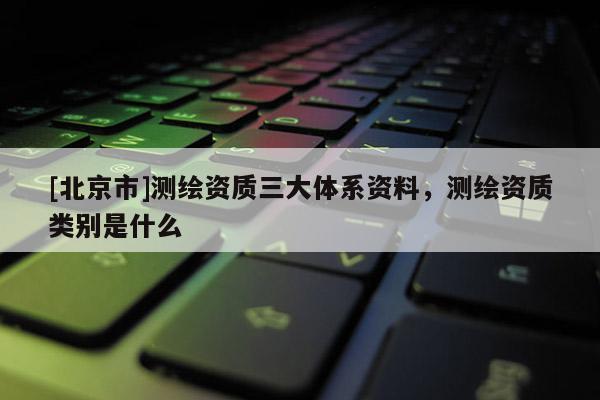 [北京市]測繪資質(zhì)三大體系資料，測繪資質(zhì)類別是什么