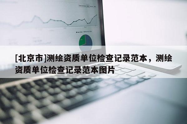 [北京市]測繪資質(zhì)單位檢查記錄范本，測繪資質(zhì)單位檢查記錄范本圖片