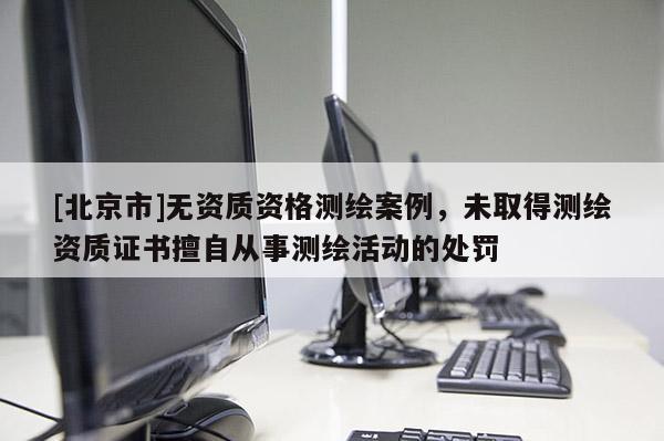 [北京市]無資質(zhì)資格測繪案例，未取得測繪資質(zhì)證書擅自從事測繪活動的處罰