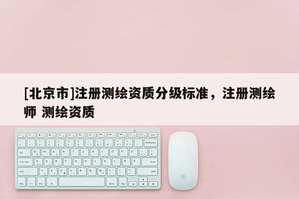 [北京市]注冊測繪資質分級標準，注冊測繪師 測繪資質