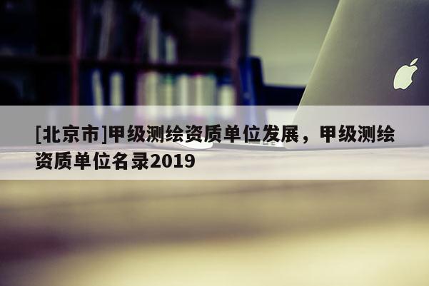[北京市]甲級測繪資質單位發展，甲級測繪資質單位名錄2019
