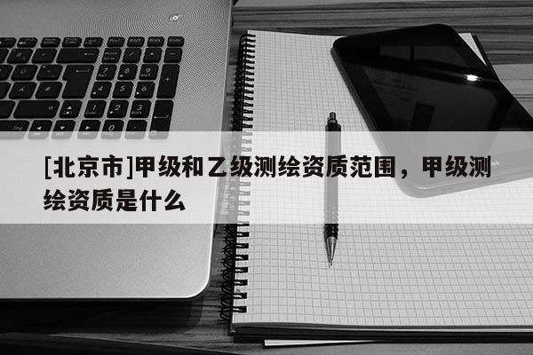 [北京市]甲級(jí)和乙級(jí)測繪資質(zhì)范圍，甲級(jí)測繪資質(zhì)是什么