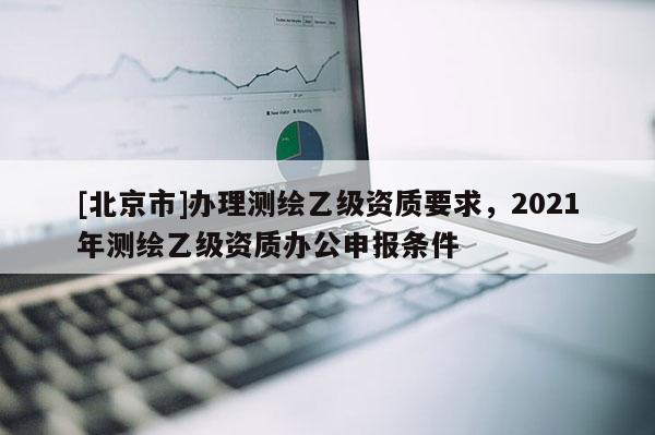 [北京市]辦理測繪乙級資質(zhì)要求，2021年測繪乙級資質(zhì)辦公申報(bào)條件