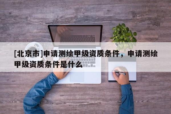 [北京市]申請測繪甲級資質條件，申請測繪甲級資質條件是什么