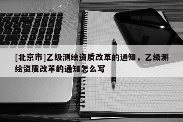 [北京市]乙級測繪資質改革的通知，乙級測繪資質改革的通知怎么寫