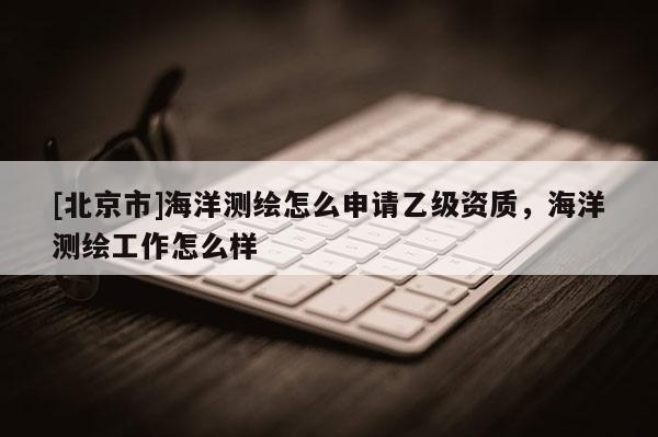 [北京市]海洋測繪怎么申請乙級資質，海洋測繪工作怎么樣
