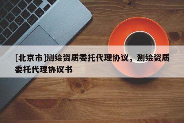 [北京市]測繪資質(zhì)委托代理協(xié)議，測繪資質(zhì)委托代理協(xié)議書