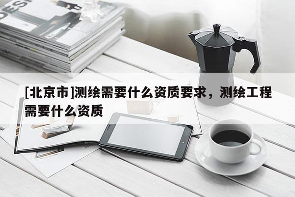 [北京市]測(cè)繪需要什么資質(zhì)要求，測(cè)繪工程需要什么資質(zhì)