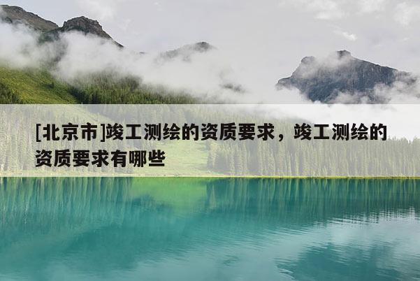 [北京市]竣工測(cè)繪的資質(zhì)要求，竣工測(cè)繪的資質(zhì)要求有哪些