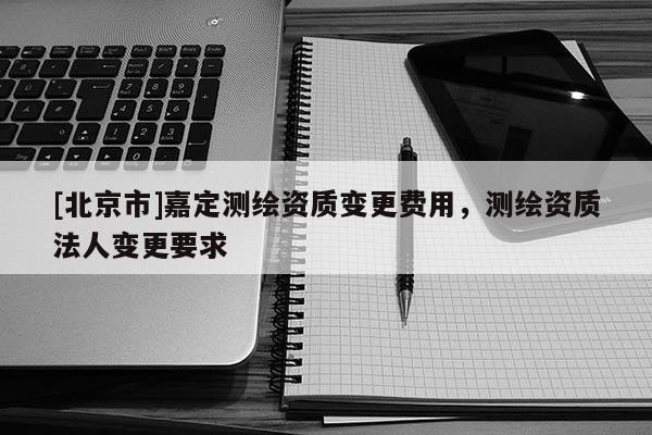 [北京市]嘉定測繪資質(zhì)變更費用，測繪資質(zhì)法人變更要求